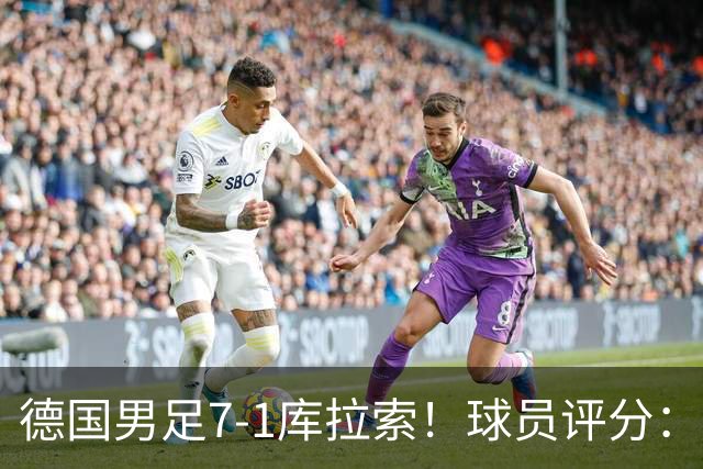 德国男足7-1库拉索！球员评分：2人满分、2人优秀、3人及格、1人太拉胯
